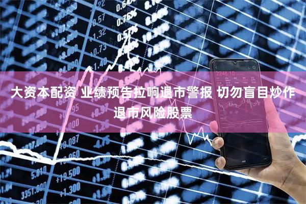 大资本配资 业绩预告拉响退市警报 切勿盲目炒作退市风险股票