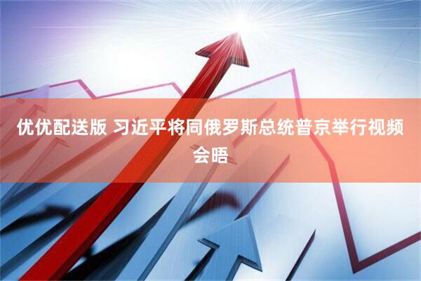 优优配送版 习近平将同俄罗斯总统普京举行视频会晤