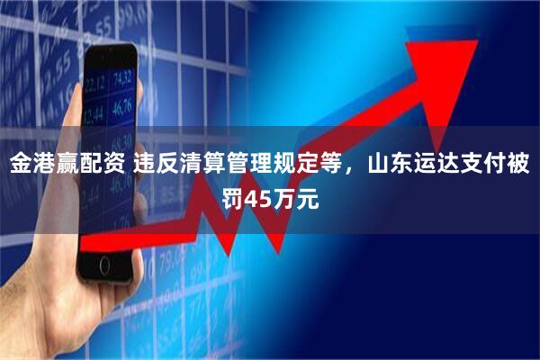 金港赢配资 违反清算管理规定等，山东运达支付被罚45万元