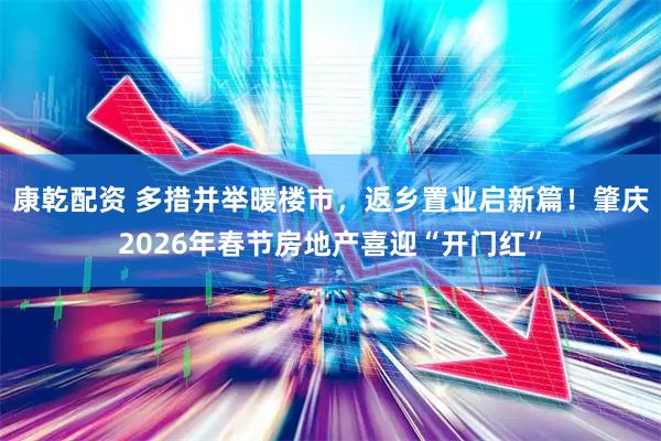康乾配资 多措并举暖楼市，返乡置业启新篇！肇庆2026年春节房地产喜迎“开门红”
