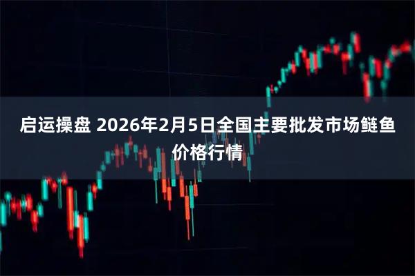 启运操盘 2026年2月5日全国主要批发市场鲢鱼价格行情