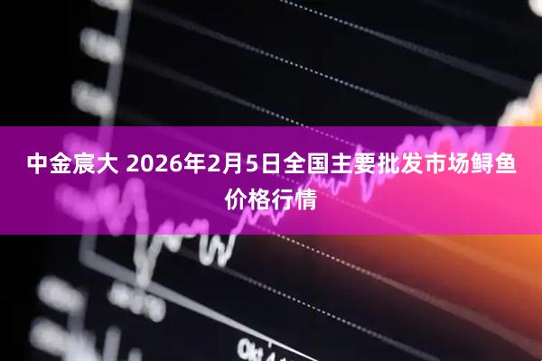 中金宸大 2026年2月5日全国主要批发市场鲟鱼价格行情
