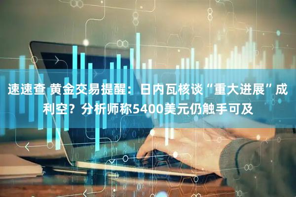 速速查 黄金交易提醒：日内瓦核谈“重大进展”成利空？分析师称5400美元仍触手可及