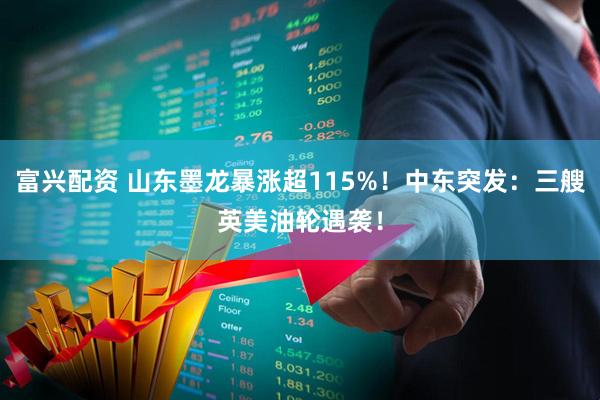 富兴配资 山东墨龙暴涨超115%！中东突发：三艘英美油轮遇袭！