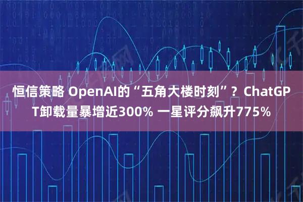 恒信策略 OpenAI的“五角大楼时刻”？ChatGPT卸载量暴增近300% 一星评分飙升775%