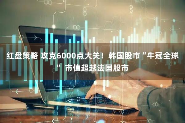 红盘策略 攻克6000点大关！韩国股市“牛冠全球” 市值超越法国股市