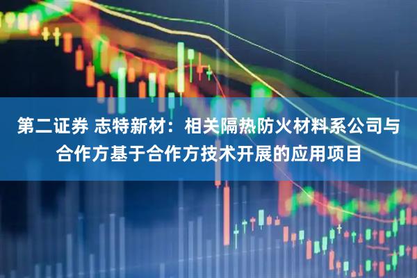 第二证券 志特新材：相关隔热防火材料系公司与合作方基于合作方技术开展的应用项目