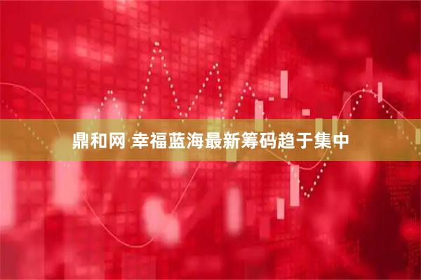 鼎和网 幸福蓝海最新筹码趋于集中