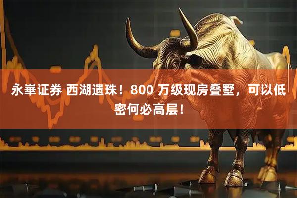 永崋证券 西湖遗珠！800 万级现房叠墅，可以低密何必高层！