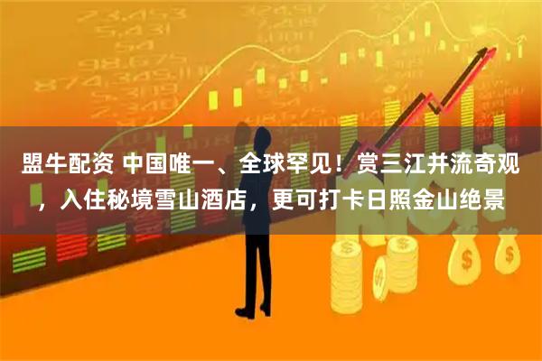 盟牛配资 中国唯一、全球罕见！赏三江并流奇观，入住秘境雪山酒店，更可打卡日照金山绝景