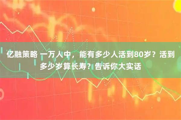 亿融策略 一万人中，能有多少人活到80岁？活到多少岁算长寿？告诉你大实话