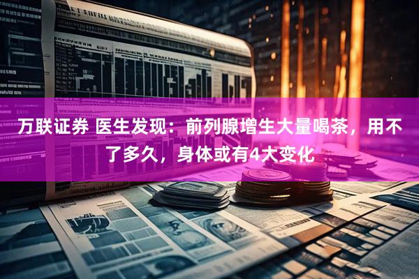 万联证券 医生发现：前列腺增生大量喝茶，用不了多久，身体或有4大变化
