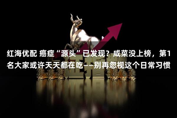红海优配 癌症“源头”已发现？咸菜没上榜，第1名大家或许天天都在吃——别再忽视这个日常习惯