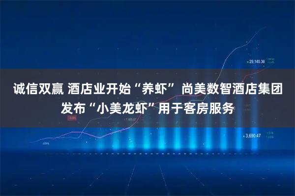 诚信双赢 酒店业开始“养虾” 尚美数智酒店集团发布“小美龙虾”用于客房服务
