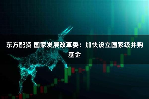 东方配资 国家发展改革委：加快设立国家级并购基金