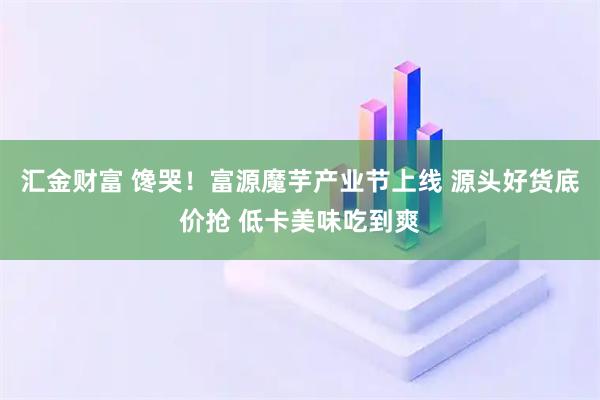汇金财富 馋哭！富源魔芋产业节上线 源头好货底价抢 低卡美味吃到爽