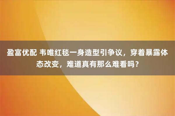 盈富优配 韦唯红毯一身造型引争议，穿着暴露体态改变，难道真有那么难看吗？