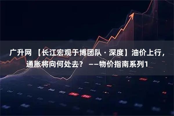广升网 【长江宏观于博团队 · 深度】油价上行，通胀将向何处去？ ——物价指南系列1