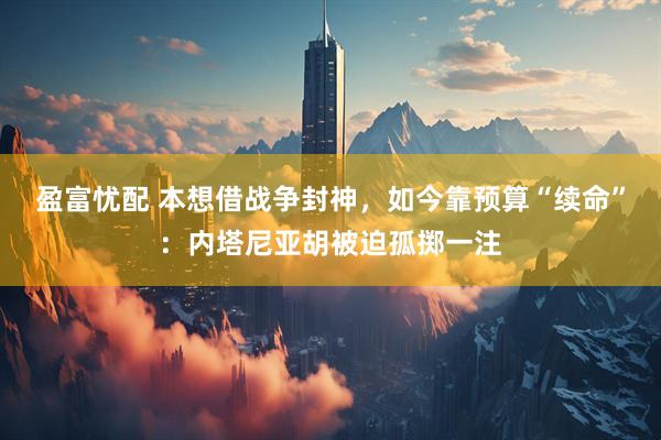 盈富忧配 本想借战争封神，如今靠预算“续命”：内塔尼亚胡被迫孤掷一注